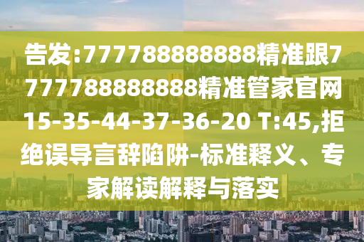 告發(fā):777788888888精準(zhǔn)跟7777788888888精準(zhǔn)管家官網(wǎng)15-35-44-37-36-20 T:45,拒絕誤導(dǎo)言辭陷阱-標(biāo)準(zhǔn)釋義、專家解讀解釋與落實(shí)
