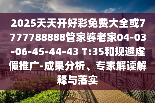 2025天天開好彩免費(fèi)大全或7777788888管家婆老家04-03-06-45-44-43 T:35和規(guī)避虛假推廣-成果分析、專家解讀解釋與落實(shí)