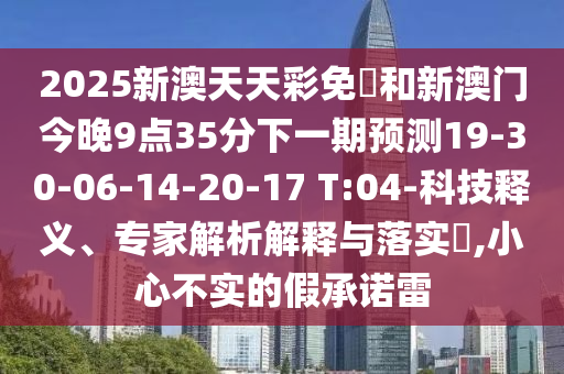 2025新澳天天彩免費(fèi)和新澳門今晚9點(diǎn)35分下一期預(yù)測(cè)19-30-06-14-20-17 T:04-科技釋義、專家解析解釋與落實(shí)?,小心不實(shí)的假承諾雷