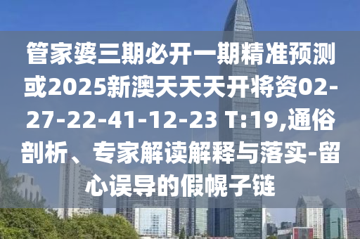 管家婆三期必開一期精準(zhǔn)預(yù)測或2025新澳天天天開將資02-27-22-41-12-23 T:19,通俗剖析、專家解讀解釋與落實-留心誤導(dǎo)的假幌子鏈