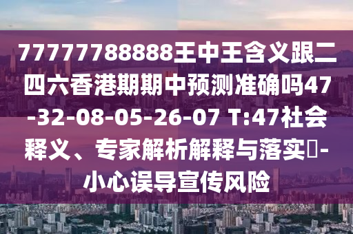 77777788888王中王含義跟二四六香港期期中預(yù)測準(zhǔn)確嗎47-32-08-05-26-07 T:47社會釋義、專家解析解釋與落實?-小心誤導(dǎo)宣傳風(fēng)險