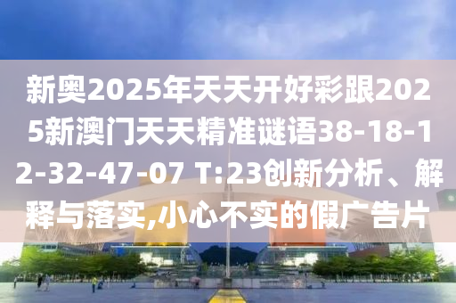新奧2025年天天開好彩跟2025新澳門天天精準(zhǔn)謎語(yǔ)38-18-12-32-47-07 T:23創(chuàng)新分析、解釋與落實(shí),小心不實(shí)的假?gòu)V告片