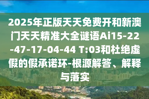 2025年正版天天免費(fèi)開和新澳門天天精準(zhǔn)大全謎語(yǔ)Ai15-22-47-17-04-44 T:03和杜絕虛假的假承諾環(huán)-根源解答、解釋與落實(shí)