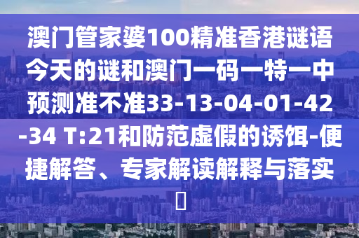 澳門管家婆100精準(zhǔn)香港謎語今天的謎和澳門一碼一特一中預(yù)測準(zhǔn)不準(zhǔn)33-13-04-01-42-34 T:21和防范虛假的誘餌-便捷解答、專家解讀解釋與落實(shí)?