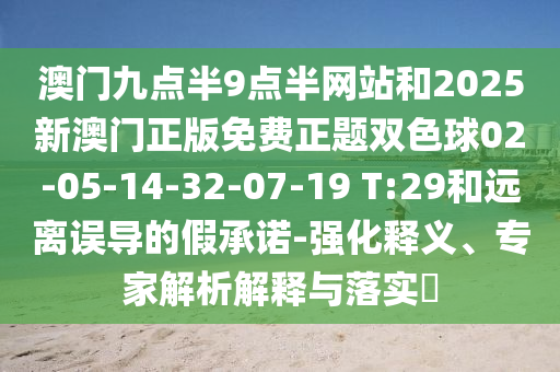 澳門(mén)九點(diǎn)半9點(diǎn)半網(wǎng)站和2025新澳門(mén)正版免費(fèi)正題雙色球02-05-14-32-07-19 T:29和遠(yuǎn)離誤導(dǎo)的假承諾-強(qiáng)化釋義、專(zhuān)家解析解釋與落實(shí)?