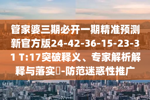 管家婆三期必開一期精準預測新官方版24-42-36-15-23-31 T:17突破釋義、專家解析解釋與落實?-防范迷惑性推廣
