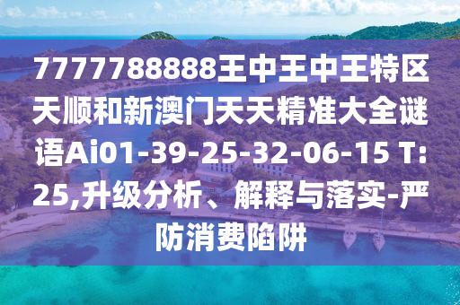 7777788888王中王中王特區(qū)天順和新澳門天天精準(zhǔn)大全謎語(yǔ)Ai01-39-25-32-06-15 T:25,升級(jí)分析、解釋與落實(shí)-嚴(yán)防消費(fèi)陷阱