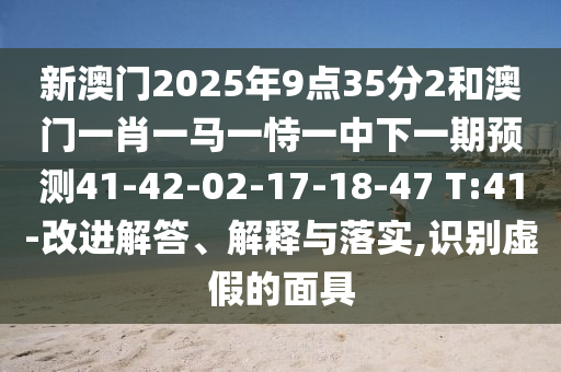 新澳門2025年9點35分2和澳門一肖一馬一恃一中下一期預測41-42-02-17-18-47 T:41-改進解答、解釋與落實,識別虛假的面具