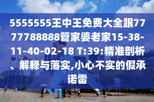5555555王中王免費(fèi)大全跟7777788888管家婆老家15-38-11-40-02-18 T:39:精準(zhǔn)剖析、解釋與落實(shí),小心不實(shí)的假承諾雷