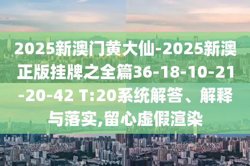 2025新澳門黃大仙-2025新澳正版掛牌之全篇36-18-10-21-20-42 T:20系統(tǒng)解答、解釋與落實,留心虛假渲染