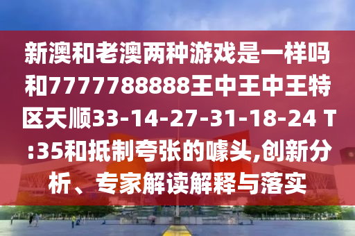 新澳和老澳兩種游戲是一樣嗎和7777788888王中王中王特區(qū)天順33-14-27-31-18-24 T:35和抵制夸張的噱頭,創(chuàng)新分析、專家解讀解釋與落實