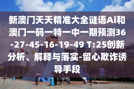 新澳門天天精準(zhǔn)大全謎語Ai和澳門一碼一特一中一期預(yù)測(cè)36-27-45-16-19-49 T:25創(chuàng)新分析、解釋與落實(shí)-留心欺詐誘導(dǎo)手段