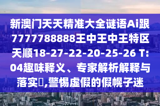 新澳門天天精準(zhǔn)大全謎語Ai跟7777788888王中王中王特區(qū)天順18-27-22-20-25-26 T:04趣味釋義、專家解析解釋與落實(shí)?,警惕虛假的假幌子迷