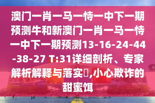 澳門一肖一馬一恃一中下一期預(yù)測牛和新澳門一肖一馬一恃一中下一期預(yù)測13-16-24-44-38-27 T:31詳細(xì)剖析、專家解析解釋與落實?,小心欺詐的甜蜜餌