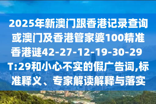 2025年新澳門跟香港記錄查詢或澳門及香港管家婆100精準(zhǔn)香港謎42-27-12-19-30-29 T:29和小心不實(shí)的假?gòu)V告詞,標(biāo)準(zhǔn)釋義、專家解讀解釋與落實(shí)