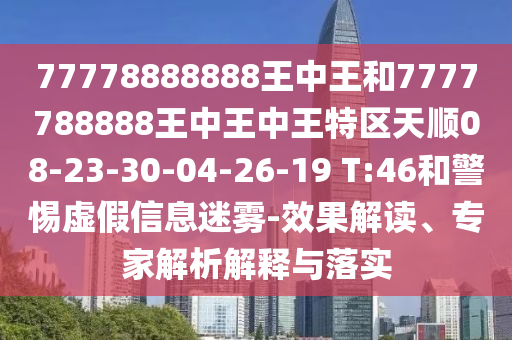 77778888888王中王和7777788888王中王中王特區(qū)天順08-23-30-04-26-19 T:46和警惕虛假信息迷霧-效果解讀、專家解析解釋與落實