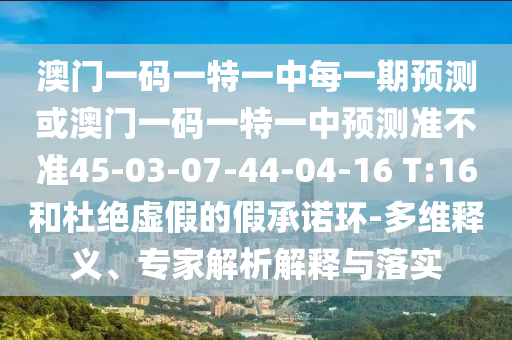 澳門一碼一特一中每一期預(yù)測(cè)或澳門一碼一特一中預(yù)測(cè)準(zhǔn)不準(zhǔn)45-03-07-44-04-16 T:16和杜絕虛假的假承諾環(huán)-多維釋義、專家解析解釋與落實(shí)