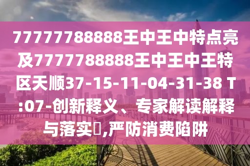 77777788888王中王中特點亮及7777788888王中王中王特區(qū)天順37-15-11-04-31-38 T:07-創(chuàng)新釋義、專家解讀解釋與落實?,嚴防消費陷阱
