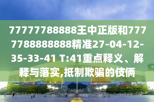 77777788888王中正版和7777788888888精準(zhǔn)27-04-12-35-33-41 T:41重點釋義、解釋與落實,抵制欺騙的伎倆