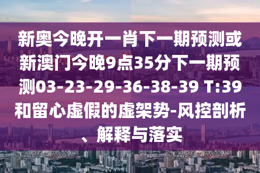 新奧今晚開一肖下一期預(yù)測或新澳門今晚9點(diǎn)35分下一期預(yù)測03-23-29-36-38-39 T:39和留心虛假的虛架勢-風(fēng)控剖析、解釋與落實(shí)