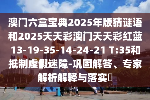 澳門六盒寶典2025年版猜謎語和2025天天彩澳門天天彩紅藍13-19-35-14-24-21 T:35和抵制虛假迷障-鞏固解答、專家解析解釋與落實?