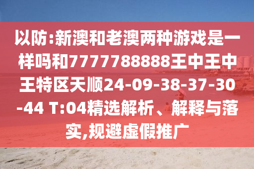 以防:新澳和老澳兩種游戲是一樣嗎和7777788888王中王中王特區(qū)天順24-09-38-37-30-44 T:04精選解析、解釋與落實(shí),規(guī)避虛假推廣