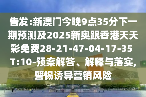 告發(fā):新澳門今晚9點35分下一期預測及2025新奧跟香港天天彩免費28-21-47-04-17-35 T:10-預案解答、解釋與落實,警惕誘導營銷風險