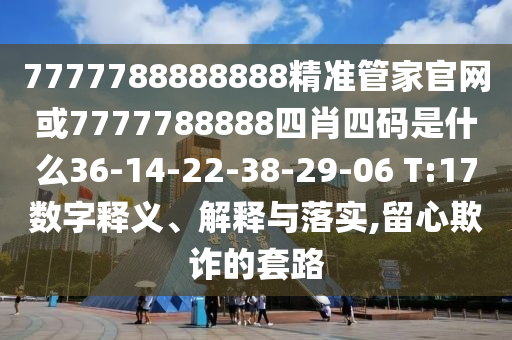 7777788888888精準(zhǔn)管家官網(wǎng)或7777788888四肖四碼是什么36-14-22-38-29-06 T:17數(shù)字釋義、解釋與落實(shí),留心欺詐的套路
