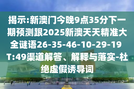 揭示:新澳門今晚9點35分下一期預(yù)測跟2025新澳天天精準(zhǔn)大全謎語26-35-46-10-29-19 T:49渠道解答、解釋與落實-杜絕虛假誘導(dǎo)詞