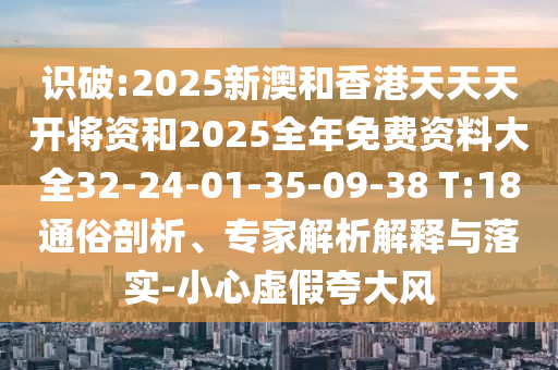 識破:2025新澳和香港天天天開將資和2025全年免費資料大全32-24-01-35-09-38 T:18通俗剖析、專家解析解釋與落實-小心虛假夸大風(fēng)