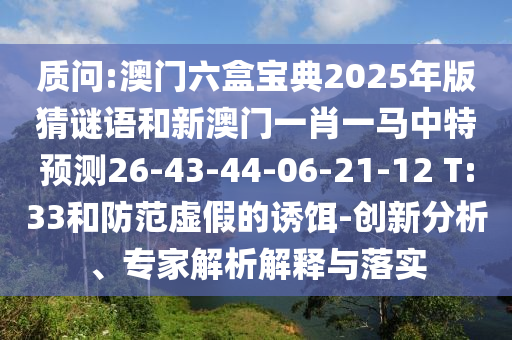 質(zhì)問(wèn):澳門(mén)六盒寶典2025年版猜謎語(yǔ)和新澳門(mén)一肖一馬中特預(yù)測(cè)26-43-44-06-21-12 T:33和防范虛假的誘餌-創(chuàng)新分析、專(zhuān)家解析解釋與落實(shí)