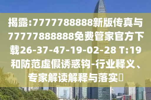 揭露:7777788888新版?zhèn)髡媾c77777888888免費(fèi)管家官方下載26-37-47-19-02-28 T:19和防范虛假誘惑鉤-行業(yè)釋義、專家解讀解釋與落實(shí)?