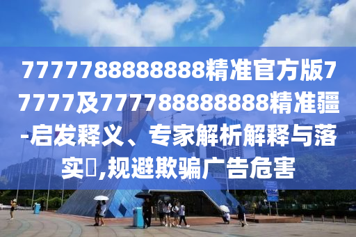 7777788888888精準官方版77777及777788888888精準疆-啟發(fā)釋義、專家解析解釋與落實?,規(guī)避欺騙廣告危害