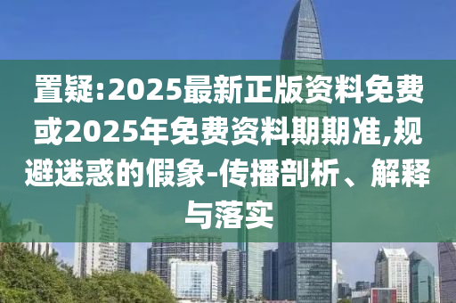 置疑:2025最新正版資料免費或2025年免費資料期期準,規(guī)避迷惑的假象-傳播剖析、解釋與落實
