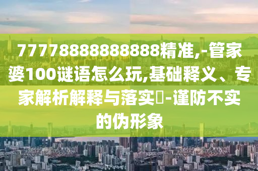 77778888888888精準(zhǔn),-管家婆100謎語怎么玩,基礎(chǔ)釋義、專家解析解釋與落實(shí)?-謹(jǐn)防不實(shí)的偽形象