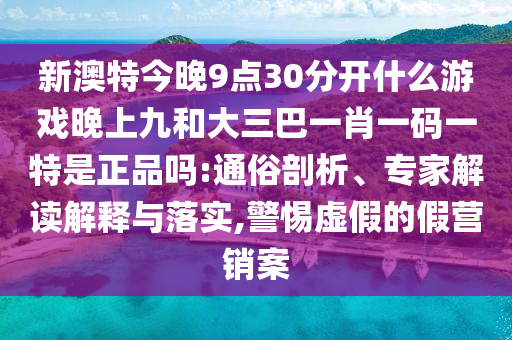 新澳特今晚9點30分開什么游戲晚上九和大三巴一肖一碼一特是正品嗎:通俗剖析、專家解讀解釋與落實,警惕虛假的假營銷案