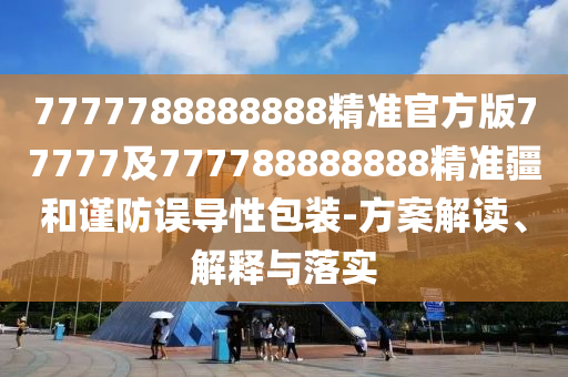 7777788888888精準(zhǔn)官方版77777及777788888888精準(zhǔn)疆和謹(jǐn)防誤導(dǎo)性包裝-方案解讀、解釋與落實(shí)