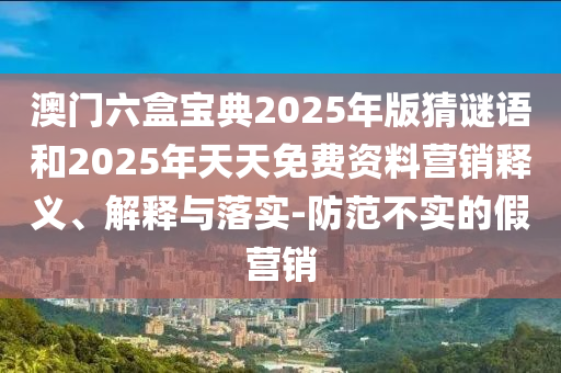 澳門六盒寶典2025年版猜謎語(yǔ)和2025年天天免費(fèi)資料營(yíng)銷釋義、解釋與落實(shí)-防范不實(shí)的假營(yíng)銷