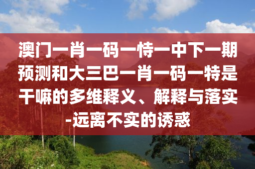 澳門(mén)一肖一碼一恃一中下一期預(yù)測(cè)和大三巴一肖一碼一特是干嘛的多維釋義、解釋與落實(shí)-遠(yuǎn)離不實(shí)的誘惑