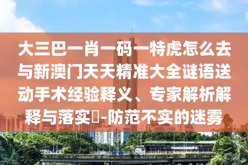 大三巴一肖一碼一特虎怎么去與新澳門天天精準(zhǔn)大全謎語送動手術(shù)經(jīng)驗(yàn)釋義、專家解析解釋與落實(shí)?-防范不實(shí)的迷霧