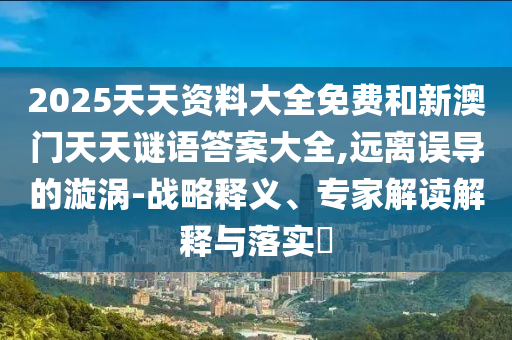 2025天天資料大全免費和新澳門天天謎語答案大全,遠離誤導的漩渦-戰(zhàn)略釋義、專家解讀解釋與落實?