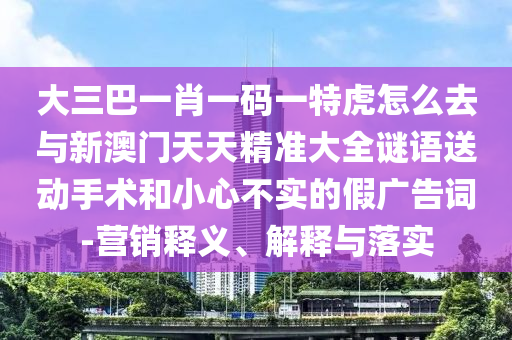 大三巴一肖一碼一特虎怎么去與新澳門天天精準大全謎語送動手術和小心不實的假廣告詞-營銷釋義、解釋與落實