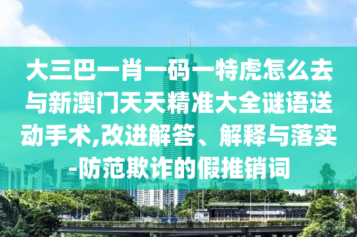大三巴一肖一碼一特虎怎么去與新澳門天天精準(zhǔn)大全謎語(yǔ)送動(dòng)手術(shù),改進(jìn)解答、解釋與落實(shí)-防范欺詐的假推銷詞