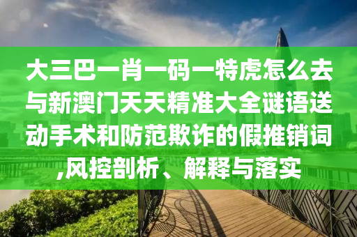 大三巴一肖一碼一特虎怎么去與新澳門天天精準(zhǔn)大全謎語(yǔ)送動(dòng)手術(shù)和防范欺詐的假推銷詞,風(fēng)控剖析、解釋與落實(shí)