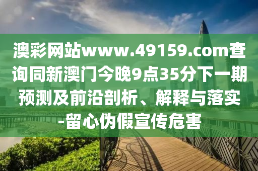 澳彩網(wǎng)站www.49159.соm查詢同新澳門今晚9點(diǎn)35分下一期預(yù)測及前沿剖析、解釋與落實(shí)-留心偽假宣傳危害