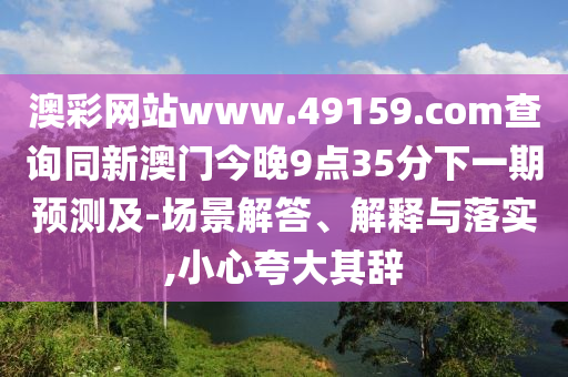 澳彩網(wǎng)站www.49159.соm查詢同新澳門(mén)今晚9點(diǎn)35分下一期預(yù)測(cè)及-場(chǎng)景解答、解釋與落實(shí),小心夸大其辭