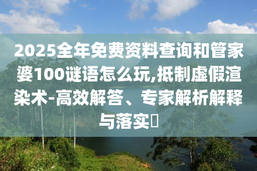 2025全年免費(fèi)資料查詢和管家婆100謎語(yǔ)怎么玩,抵制虛假渲染術(shù)-高效解答、專家解析解釋與落實(shí)?