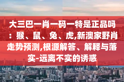 大三巴一肖一碼一特是正品嗎：猴、鼠、兔、虎,新澳家野肖走勢(shì)預(yù)測(cè),根源解答、解釋與落實(shí)-遠(yuǎn)離不實(shí)的誘惑
