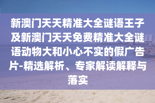 新澳門天天精準大全謎語王子及新澳門天天免費精準大全謎語動物大和小心不實的假廣告片-精選解析、專家解讀解釋與落實