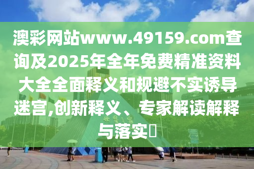 澳彩網(wǎng)站www.49159.соm查詢及2025年全年免費(fèi)精準(zhǔn)資料大全全面釋義和規(guī)避不實(shí)誘導(dǎo)迷宮,創(chuàng)新釋義、專(zhuān)家解讀解釋與落實(shí)?